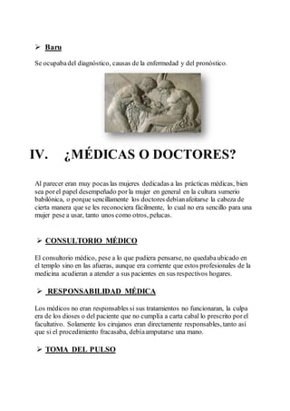  Baru
Se ocupabadel diagnóstico, causas de la enfermedad y del pronóstico.
IV. ¿MÉDICAS O DOCTORES?
Al parecer eran muy pocas las mujeres dedicadas a las prácticas médicas, bien
sea porel papel desempeñado por la mujer en general en la cultura sumerio
babilónica, o porque sencillamente los doctores debíanafeitarse la cabeza de
cierta manera que se les reconociera fácilmente, lo cual no era sencillo para una
mujer pese a usar, tanto unos como otros, pelucas.
 CONSULTORIO MÉDICO
El consultorio médico, pese a lo que pudiera pensarse, no quedabaubicado en
el templo sino en las afueras, aunque era corriente que estos profesionales de la
medicina acudieran a atender a sus pacientes en sus respectivos hogares.
 RESPONSABILIDAD MÉDICA
Los médicos no eran responsables si sus tratamientos no funcionaran, la culpa
era de los dioses o del paciente que no cumplía a carta cabal lo prescrito porel
facultativo. Solamente los cirujanos eran directamente responsables, tanto así
que si el procedimiento fracasaba, debíaamputarse una mano.
 TOMA DEL PULSO
 