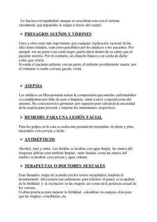 Lo hacían con regularidad aunque no asociaban este con el sistema
circulatorio que impulsaba la sangre a través del cuerpo.
 PRESAGIOS SUEÑOS Y VISIONES
Unos y otros eran más importantes que cualquier explicación racional de las
afecciones tratadas, sean estos percibidos por los médicos o los pacientes. Por
ejemplo ver un perro o un cerdo negro quería decir dentro de su saber, que el
paciente moriría. Por el contrario, un chancho blanco o un cerdo de dicho
color, que viviría.
Si sueña el paciente enfermo con un perro, el enfermo posiblemente muera; por
el contrario si sueña conuna gacela, vivirá.
 ASEPSIA
Los médicos en Mesopotamia tenían la comprensión que muchas enfermedades
se complicaban por falta de aseo o limpieza, tanto a nivel corporalcomo del
entorno. No conocieron los gérmenes por supuesto pero sabíande la necesidad
de la asepsia para prevenir y mejorar los tratamientos respectivos.
 REMEDIO PARA UNA LESIÓN FACIAL
Para los golpes en la cara se usaba una pomada de trementina de abeto y pino,
mezclados con cerveza y leche.
 ANTISÉPTICOS
Alcohol, miel y mirra. Las heridas se lavaban con agua limpia; las manos del
terapeuta debían estar también limpias; tanto heridas como las manos del
médico se lavaban concerveza y agua caliente.
 TERAPEUTAS O DOCTORES SEXUALES
Eran llamados Asipu de acuerdo con los textos recopilados; trataban el
levantamiento del corazón (un eufemismo para referirse al pene); se ocupaban
de la fertilidad y la excitación en las mujeres así como de la potencia sexual de
los varones.
Usaban prácticas para mejorar la fertilidad, calculaban los mejores días para
que las mujeres concibieran, etc.
 