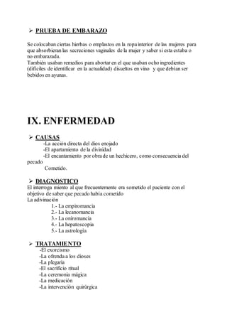  PRUEBA DE EMBARAZO
Se colocaban ciertas hierbas o emplastos en la ropainterior de las mujeres para
que absorbieran las secreciones vaginales de la mujer y saber si esta estaba o
no embarazada.
También usaban remedios para abortar en el que usaban ocho ingredientes
(difíciles de identificar en la actualidad) disueltos en vino y que debían ser
bebidos en ayunas.
IX. ENFERMEDAD
 CAUSAS
-La acción directa del dios enojado
-El apartamiento de la divinidad
-El encantamiento por obrade un hechicero, como consecuencia del
pecado
Cometido.
 DIAGNOSTICO
El interroga miento al que frecuentemente era sometido el paciente con el
objetivo de saber que pecado había cometido
La adivinación
1.- La empiromancia
2.- La lecanomancia
3.- La oniromancia
4.- La hepatoscopia
5.- La astrología
 TRATAMIENTO
-El exorcismo
-La ofrenda a los dioses
-La plegaria
-El sacrificio ritual
-La ceremonia mágica
-La medicación
-La intervención quirúrgica
 