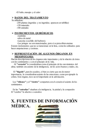 -El baño, masajes y el calor
 DATOS DEL TRATAMIENTO
Se utilizaban:
-250 plantas (ingeridas y no ingeridas; aparecen en tablillas)
-120 minerales
-180 animales
 INSTRUMENTOS QUIRÚRGICOS
-espátulas
-tubos de metal
-Lancetas (cuchillo del barbero).
-Las jeringas no son mencionadas, pero sí se prescriben enemas
Existen instrumentos que no se mencionan en la lista, como los utilizados para
hacer amputaciones y cesáreas.
 REPRESENTACIÓN DE ALGUNOS ÓRGANOS EN
MESOPOTAMIA
Hacían descripciones de los órganos más importantes y de la relación de éstos
con los sentimientos y con el principio de la vida.
Al "corazón" lo consideraban como el principio de los movimientos del
alma; también era asiento de la inteligencia, de los actos buenos y malos, etc.
El "hígado", para los acadios, si bien es cierto que era de menor
importancia, lo consideraban asiento de las emociones, como porejemplo la
cólera. Este órgano, tuvo un rol importante en la adivinación.
Los "riñones" y el "vientre" comparten con el corazón el asiento de los
sentimientos.
En las "entrañas" situaban a la inteligencia, la piedad y la compasión
El "cerebro” lo afectivo o sensitivo
X. FUENTES DE INFORMACIÓN
MÉDICA.
 