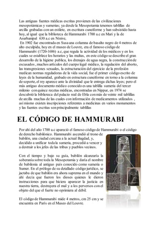Las antiguas fuentes médicas escritas provienen de las civilizaciones
mesopotámicas y sumerias; ya desde la Mesopotamia tenemos tablillas de
arcilla grabadas con un estilete, en escritura cuneiforme y han subsistido hasta
hoy, al igual que la biblioteca de Hammurabi 1700 a.c en Mari y la de
Asurbanipal 630 a.c en Nínive,
En 1902 fue encontrada en Susauna columna de basalto negro de 4 metros de
alto esculpida, hoy en el museo de Louvre, era el famoso código de
Hammurabi (1720-1686) a.c, que regula la actividad de los médicos y en los
cuales se establece los horarios y las multas, en este código se describe el gran
desarrollo de la higiene publica, los drenajes de agua negra, la construcciónde
escusados , muchos artículos del cuerpo legal médico, la regulación del aborto,
las transgresiones sexuales, la estructuración del ejercicio de la profesión
medican normas reguladoras de la vida social, fue el primer código escrito de
leyes de la humanidad, grabado en estructura cuneiforme en torno a la columna
de soporte, el rey aparece ante la divinidad que le entrega dichas leyes; pero el
más antiguo documento médico conocido es una tablilla sumeria del tercer
milenio conquince recetas médicas, encontradas en Nippur, en 1974 se
descubrió la biblioteca del palacio real de Ebla conmás de veinte mil tablillas
de arcilla muchas de las cuales con información de medicamentos utilizados ,
así mismo existen inscripciones referentes a medicinas en varios monumentos
y las fuentes escritas sonprincipalmente tablillas
EL CÓDIGO DE HAMMURABI
Por ahí del año 1700 a.c apareció el famoso código de Hammurabi o el código
de derecho babilónico. Hammurabi ascendió al trono de
babilón, una ciudad cercana a la actual Bagdad, y,
decidido a unificar todala sumeria, procedió a vencer y
a destruir a los jefes de las tribus y pueblos vecinos.
Con el tiempo y bajo su guía, babilón alcanzaría la
soberanía sobre toda la Mesopotamia y daría el nombre
de babilonia al antiguo país conocido como sumeria o
Sumer. En el prólogo de su detallado código jurídico, se
jactaba de que babilón era ahora suprema en el mundo y
ahí decía que fueron los dioses quienes le dieron
instrucciones para que hiciera aparecer la justicia en
nuestra tierra, destruyera el mal y a los perversos con el
objeto del que el fuerte no oprimiera al débil.
El código de Hammurabi mide 4 metros, cm 25 cm y se
encuentra en París en el Museo del Louvre.
 
