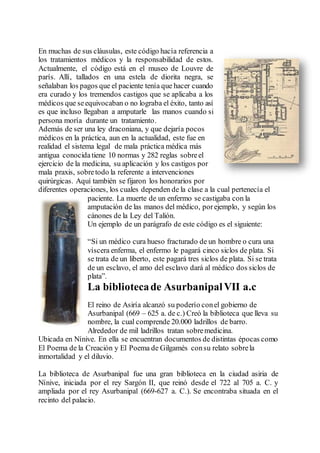 En muchas de sus cláusulas, este código hacía referencia a
los tratamientos médicos y la responsabilidad de estos.
Actualmente, el código está en el museo de Louvre de
parís. Allí, tallados en una estela de diorita negra, se
señalaban los pagos que el paciente tenía que hacer cuando
era curado y los tremendos castigos que se aplicaba a los
médicos que seequivocaban o no lograba el éxito, tanto así
es que incluso llegaban a amputarle las manos cuando si
persona moría durante un tratamiento.
Además de ser una ley draconiana, y que dejaría pocos
médicos en la práctica, aun en la actualidad, este fue en
realidad el sistema legal de mala práctica médica más
antigua conocidatiene 10 normas y 282 reglas sobreel
ejercicio de la medicina, su aplicación y los castigos por
mala praxis, sobretodo la referente a intervenciones
quirúrgicas. Aquí también se fijaron los honorarios por
diferentes operaciones, los cuales dependen de la clase a la cual pertenecía el
paciente. La muerte de un enfermo se castigaba con la
amputación de las manos del médico, porejemplo, y según los
cánones de la Ley del Talión.
Un ejemplo de un parágrafo de este código es el siguiente:
“Si un médico cura hueso fracturado de un hombre o cura una
víscera enferma, el enfermo le pagará cinco siclos de plata. Si
se trata de un liberto, este pagará tres siclos de plata. Si se trata
de un esclavo, el amo del esclavo dará al médico dos siclos de
plata”.
La bibliotecade AsurbanipalVII a.c
El reino de Asiría alcanzó su poderío conel gobierno de
Asurbanipal (669 – 625 a. de c.) Creó la biblioteca que lleva su
nombre, la cual comprende 20.000 ladrillos de barro.
Alrededor de mil ladrillos tratan sobremedicina.
Ubicada en Nínive. En ella se encuentran documentos de distintas épocas como
El Poema de la Creación y El Poema de Gilgamés consu relato sobrela
inmortalidad y el diluvio.
La biblioteca de Asurbanipal fue una gran biblioteca en la ciudad asiria de
Nínive, iniciada por el rey Sargón II, que reinó desde el 722 al 705 a. C. y
ampliada por el rey Asurbanipal (669-627 a. C.). Se encontraba situada en el
recinto del palacio.
 