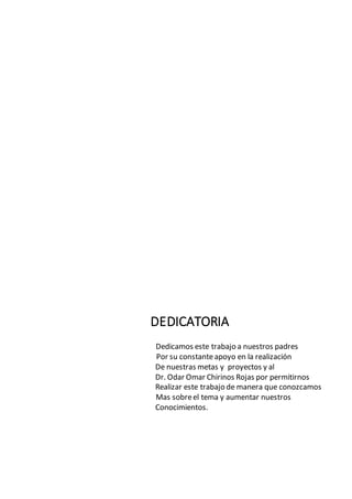 DEDICATORIA
Dedicamos este trabajo a nuestros padres
Por su constanteapoyo en la realización
De nuestras metas y proyectos y al
Dr. Odar Omar Chirinos Rojas por permitirnos
Realizar este trabajo de manera que conozcamos
Mas sobreel tema y aumentar nuestros
Conocimientos.
 