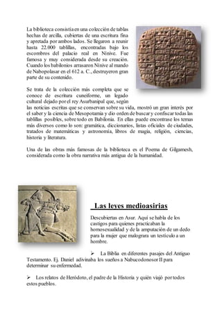 La biblioteca consistíaen una colección de tablas
hechas de arcilla, cubiertas de una escritura fina
y apretada por ambos lados. Se llegaron a reunir
hasta 22.000 tablillas, encontradas bajo los
escombros del palacio real en Nínive. Fue
famosa y muy considerada desde su creación.
Cuando los babilonios arrasaron Nínive al mando
de Nabopolasar en el 612 a. C., destruyeron gran
parte de su contenido.
Se trata de la colección más completa que se
conoce de escritura cuneiforme, un legado
cultural dejado porel rey Asurbanipal que, según
las noticias escritas que se conservan sobre su vida, mostró un gran interés por
el saber y la ciencia de Mesopotamia y dio orden de buscary confiscar todas las
tablillas posibles, sobre todo en Babilonia. En ellas puede encontrase los temas
más diversos como lo son: gramática, diccionarios, listas oficiales de ciudades,
tratados de matemáticas y astronomía, libros de magia, religión, ciencias,
historia y literatura.
Una de las obras más famosas de la biblioteca es el Poema de Gilgamesh,
considerada como la obra narrativa más antigua de la humanidad.
Las leyes medioasirias
Descubiertas en Asur. Aquí se habla de los
castigos para quienes practicaban la
homosexualidad y de la amputación de un dedo
para la mujer que malograra un testículo a un
hombre.
 La Biblia en diferentes pasajes del Antiguo
Testamento. Ej. Daniel adivinaba los sueños a Nabucodonosor II para
determinar su enfermedad.
 Los relatos de Heródoto, el padre de la Historia y quién viajó portodos
estos pueblos.
 