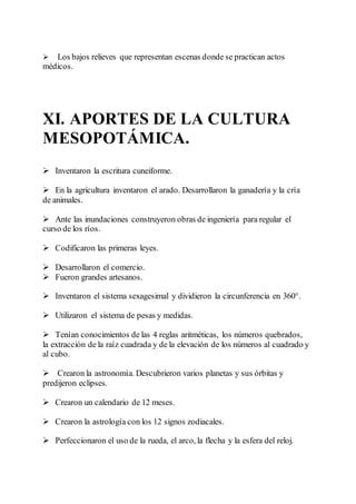  Los bajos relieves que representan escenas donde se practican actos
médicos.
XI. APORTES DE LA CULTURA
MESOPOTÁMICA.
 Inventaron la escritura cuneiforme.
 En la agricultura inventaron el arado. Desarrollaron la ganadería y la cría
de animales.
 Ante las inundaciones construyeron obras de ingeniería para regular el
curso de los ríos.
 Codificaron las primeras leyes.
 Desarrollaron el comercio.
 Fueron grandes artesanos.
 Inventaron el sistema sexagesimal y dividieron la circunferencia en 360°.
 Utilizaron el sistema de pesas y medidas.
 Tenían conocimientos de las 4 reglas aritméticas, los números quebrados,
la extracción de la raíz cuadrada y de la elevación de los números al cuadrado y
al cubo.
 Crearon la astronomía. Descubrieron varios planetas y sus órbitas y
predijeron eclipses.
 Crearon un calendario de 12 meses.
 Crearon la astrología con los 12 signos zodiacales.
 Perfeccionaron el uso de la rueda, el arco, la flecha y la esfera del reloj.
 