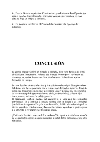  Fueron diestros arquitectos. Construyeron grandes torres: Los Zigurats (en
acadio significa torre) formados porvarias terrazas superpuestas y en cuya
cima se erige un templo o santuario.
 En literatura escribieron El Poema de la Creación y la Epopeya de
Gilgamés.
CONCLUSIÓN
La cultura mesopotámica, en especial la sumeria, es la cuna de todas las otras
civilizaciones importantes. Además sus avances tecnológicos, su cultura, su
economíay ciencias forman una base para las otras civilizaciones que se
formarían en Europa.
Se trata de saber cómo era la salud y la medicina en la antigua Mesopotamia o
babilonia, una faceta permeada por la religiosidad del pueblo sumerio, dondela
diosa gula (ninkarrak o ninisinna) presidía la salud y la sanación, en compañía
de su consortepabilsag (que tenía otro oficio, se juez divino) y de sus hijos
damu, ninuza, así como de su hija gunurra.
El legendario símbolo médico del caduceo o la vara con dos serpientes
entrelazadas se le atribuye a ninazu, nombre que se asocia a las serpientes
(simbolizan la regeneración y la transformación, debido al cambio de piel en
dichos animales), el inframundo y la curación. Ninazu ayudaba a la gente a pasar
a la otra vida o recuperarse de lo que les afligía.
¿Cuál era la función entonces de los médicos? Ser agentes, mediadores a través
de los cuales los agentes divinos mantenían la salud de los habitantes, curar a los
habitantes.
 