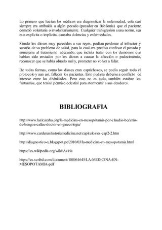 Lo primero que hacían los médicos era diagnosticar la enfermedad, está casi
siempre era atribuida a algún pecado (pecador en Babilonia) que el paciente
cometió voluntaria o involuntariamente. Cualquier transgresión a una norma, sea
esta explícita o implícita, causaba dolencias y enfermedades.
Siendo los dioses muy parecidos a sus reyes, podían perdonar al infractor y
sanarlo de su problema de salud, para lo cual era preciso confesar el pecado y
someterse al tratamiento adecuado, que incluía tratar con los demonios que
habían sido enviados por los dioses a causar la afección o padecimiento,
reconocer que se había obrado mal y, prometer no volver a fallar.
De todas formas, como los dioses eran caprichosos, se podía seguir todo el
protocolo y aun así, fallecer los pacientes. Esto pudiera deberse a conflicto de
interese entre las divinidades. Pero esto no es todo, también estaban los
fantasmas, que tenían permiso celestial para atormentar a sus deudores.
BIBLIOGRAFIA
http://www.laalcazaba.org/la-medicina-en-mesopotamia-por-claudio-becerro-
de-bengoa-callau-doctor-en-ginecologia/
http://www.cardenashistoriamedicina.net/capitulos/es-cap2-2.htm
http://diagnostico-x.blogspot.pe/2010/03/la-medicina-en-mesopotamia.html
https://es.wikipedia.org/wiki/Asiria
https://es.scribd.com/document/188061645/LA-MEDICINA-EN-
MESOPOTAMIA-pdf
 