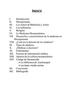 ÍNDICE
I. Introducción
II. Mesopotamia
III. Los reinos de Babilonia y Asiria
IV. Los habitantes
V. Religión
VI. La Medicina Mesopotámica.
VII. Desarrollo y características de la medicina en
Mesopotamia
VIII. ¿Cuál era la función de los médicos?
IX. Tipos de médicos.
X. ¿Médicas o doctores?
XI. Enfermedad
XII. Fuentes de información médica.
XIII. Aportes de la culturamesopotámica
XIV. Código de Hammurabi
La bibliotecade Asurbanipal
Las leyes medio asirias
XV. Conclusión
XVI. Bibliografía
 