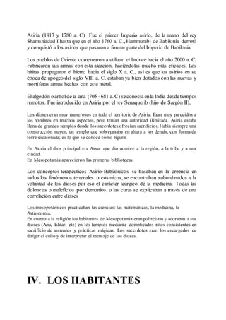 Asiria (1813 y 1780 a. C) Fue el primer Imperio asirio, de la mano del rey
Shamshiadad I hasta que en el año 1760 a. C., Hammurabi de Babilonia derrotó
y conquistó a los asirios que pasaron a formar parte del Imperio de Babilonia.
Los pueblos de Oriente comenzaron a utilizar el bronce hacia el año 2000 a. C.
Fabricaron sus armas con esta aleación, haciéndolas mucho más eficaces. Los
hititas propagaron el hierro hacia el siglo X a. C., así es que los asirios en su
época de apogeo del siglo VIII a. C. estaban ya bien dotados con las nuevas y
mortíferas armas hechas con este metal.
El algodón o árboldela lana (705 - 681 a. C) seconocíaenla India desdetiempos
remotos. Fue introducido en Asiria por el rey Senaquerib (hijo de Sargón II),
Los dioses eran muy numerosos en todo el territorio de Asiria. Eran muy parecidos a
los hombres en muchos aspectos, pero tenían una autoridad ilimitada. Asiria estaba
llena de grandes templos donde los sacerdotes ofrecían sacrificios. Había siempre una
construcción mayor, un templo que sobrepasaba en altura a los demás, con forma de
torre escalonada; es lo que se conoce como zigurat
En Asiria el dios principal era Assur que dio nombre a la región, a la tribu y a una
ciudad.
En Mesopotamia aparecieron las primeras bibliotecas.
Los conceptos terapéuticos Asirio-Babilónicos se basaban en la creencia en
todos los fenómenos terrenales o cósmicos, se encontraban subordinados a la
voluntad de los dioses por eso el carácter teúrgico de la medicina. Todas las
dolencias o maleficios por demonios, o las curas se explicaban a través de una
correlación entre dioses
Los mesopotámicos practicaban las ciencias: las matemáticas, la medicina, la
Astronomía.
En cuanto a la religión los habitantes de Mesopotamia eran politeístas y adoraban a sus
dioses (Anu, Ishtar, etc) en los templos mediante complicados ritos consistentes en
sacrificio de animales y prácticas mágicas. Los sacerdotes eran los encargados de
dirigir el culto y de interpretar el mensaje de los dioses.
IV. LOS HABITANTES
 