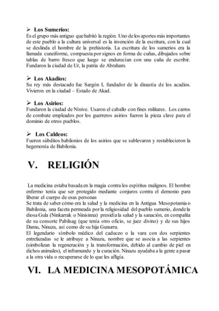  Los Sumerios:
Es el grupo más antiguo quehabitó la región. Uno delos aportes más importantes
de este pueblo a la cultura universal es la invención de la escritura, con la cual
se deslinda el hombre de la prehistoria. La escritura de los sumerios era la
llamada cuneiforme, compuesta por signos en forma de cuñas, dibujados sobre
tablas de barro fresco que luego se endurecían con una caña de escribir.
Fundaron la ciudad de Ur, la patria de Abraham.
 Los Akadios:
Su rey más destacado fue Sargón I, fundador de la dinastía de los acadios.
Vivieron en la ciudad – Estado de Akad.
 Los Asirios:
Fundaron la ciudad de Nínive. Usaron el caballo con fines militares. Los carros
de combate empleados por los guerreros asirios fueron la pieza clave para el
dominio de otros pueblos.
 Los Caldeos:
Fueron súbditos babilonios de los asirios que se sublevaron y restablecieron la
hegemonía de Babilonia.
V. RELIGIÓN
La medicina estaba basadaen la magia contra los espíritus malignos. El hombre
enfermo tenía que ser protegido mediante conjuros contra el demonio para
liberar el cuerpo de esas personas
Se trata de saber cómo era la salud y la medicina en la Antigua Mesopotamia o
Babilonia, una faceta permeada porla religiosidad del pueblo sumerio, dondela
diosa Gula (Ninkarrak o Ninisinna) presidíala salud y la sanación, en compañía
de su consorte Pabilsag (que tenía otro oficio, se juez divino) y de sus hijos
Damu, Ninuza, así como de su hija Gunurra.
El legendario símbolo médico del caduceo o la vara con dos serpientes
entrelazadas se le atribuye a Ninazu, nombre que se asocia a las serpientes
(simbolizan la regeneración y la transformación, debido al cambio de piel en
dichos animales), el inframundo y la curación. Ninazu ayudaba a la gente a pasar
a la otra vida o recuperarse de lo que les afligía.
VI. LA MEDICINA MESOPOTÁMICA
 