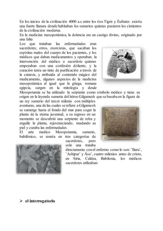 En los inicios de la civilización 4000 a.c entre los ríos Tigris y Éufrates existía
una fuerte llanura donde habitaban los sumerios quienes pusieron los cimientos
de la civilización moderna.
En la medicina mesopotámica, la dolencia era un castigo divino, originado por
una falta
Los que trataban las enfermedades eran
sacerdotes; otros, exorcistas, que sacaban los
espíritus malos del cuerpo de los pacientes, y los
médicos que daban medicamentos y operaban. la
intervención del médico o sacerdote quienes
empezaban con una confesión doliente, y la
curación tenía un tinte de purificación a través de
la catarsis, y atribuida al contenido mágico del
medicamento, algunos aspectos de la medicina
mesopotámica al igual que la griega, romana
egipcia, surgen en la mitología y desde
Mesopotamia se ha utilizado la serpiente como símbolo médico y tiene su
origen en la leyenda sumeria del héroe Gilgamesh que sebasabaen la figura de
un rey sumerio del tercer milenio con múltiples
aventuras, una delas cuales serefiere a Gilgamesh
se sumerge hasta el fondo del mar para coger la
planta de la eterna juventud, a su regreso en un
momento se descubrió una serpiente de roba y
engulle la planta, rejuveneciendo, mudando su
piel y curaba las enfermedades
El arte medico Mesopotamia, sumerio,
babilónico, se reunía en tres categorías de
sacerdotes, pero
solo una trataba
directamente conel enfermo como lo son: ¨Baru¨,
¨Ashipur¨ y Äsu¨, cuatro milenios antes de cristo,
en Siria, Caldea, Babilonia, los médicos
sacerdotes utilizaban:
 el interrogatorio
 