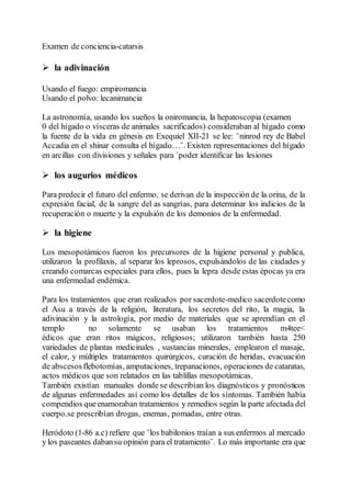 Examen de conciencia-catarsis
 la adivinación
Usando el fuego: empiromancia
Usando el polvo: lecanimancia
La astronomía, usando los sueños la oniromancia, la hepatoscopia (examen
0 del hígado o vísceras de animales sacrificados) consideraban al hígado como
la fuente de la vida en génesis en Exequiel XII-21 se lee: ¨ninrod rey de Babel
Accadia en el shinar consulta el hígado…¨. Existen representaciones del hígado
en arcillas con divisiones y señales para ´poder identificar las lesiones
 los augurios médicos
Para predecir el futuro del enfermo, se derivan de la inspección de la orina, de la
expresión facial, de la sangre del as sangrías, para determinar los indicios de la
recuperación o muerte y la expulsión de los demonios de la enfermedad.
 la higiene
Los mesopotámicos fueron los precursores de la higiene personal y publica,
utilizaron la profilaxis, al separar los leprosos, expulsándolos de las ciudades y
creando comarcas especiales para ellos, pues la lepra desde estas épocas ya era
una enfermedad endémica.
Para los tratamientos que eran realizados por sacerdote-medico sacerdotecomo
el Asu a través de la religión, literatura, los secretos del rito, la magia, la
adivinación y la astrología, por medio de materiales que se aprendían en el
templo no solamente se usaban los tratamientos m4tee<
édicos que eran ritos mágicos, religiosos; utilizaron también hasta 250
variedades de plantas medicinales , sustancias minerales, emplearon el masaje,
el calor, y múltiples tratamientos quirúrgicos, curación de heridas, evacuación
de abscesosflebotomías, amputaciones, trepanaciones, operaciones de cataratas,
actos médicos que son relatados en las tablillas mesopotámicas.
También existían manuales donde se describían los diagnósticos y pronósticos
de algunas enfermedades así como los detalles de los síntomas. También había
compendios queenamoraban tratamientos y remedios según la parte afectada del
cuerpo.se prescribían drogas, enemas, pomadas, entre otras.
Heródoto (1-86 a.c) refiere que ¨los babilonios traían a sus enfermos al mercado
y los paseantes dabansu opinión para el tratamiento¨. Lo más importante era que
 