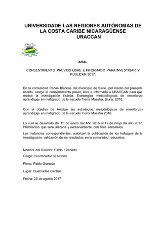UNIVERSIDADE LAS REGIONES AUTÓNOMAS DE
LA COSTA CARIBE NICARAGÜENSE
URACCAN
ABAL
CONSENTIMIENTO PREVIOS LIBRE E INFORMADO PARA INVESTIGAR Y
PUBLICAR 2017.
En la comunidad Peñas Blancas del municipio de Siuna, por medio del presente
escrito, otorga el consentimiento previo, libre e informado a URACCAN para que
realice la investigación titulada. Estrategias metodológicas de enseñanza
aprendizaje en multigrado de la escuela Tierra Maestra. Siuna, 2016.
Con el objetivo de Analizar las estrategias metodológicas de enseñanza-
aprendizaje en multigrado de la escuela Tierra Maestra 2016.
Lo cual se desarrolló del 1ro de enero del Año 2016 al 12 de mayo del año 2017.
Información que será utilizada y exclusivamente con fines educativos
Las instancias correspondientes, autorizan la publicación de los hallazgos de la
investigación, validación de los resultados en la comunidad educativa.
Nombre del Director: Pablo Granado
Cargo: Coordinador de Núcleo
Firma: Pablo Granado
Lugar: Quebradas Central
Fecha: 25 de agosto 2017
 