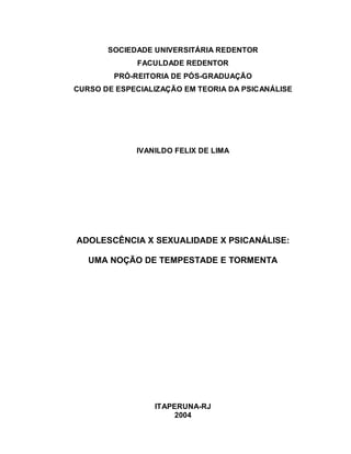SOCIEDADE UNIVERSITÁRIA REDENTOR
             FACULDADE REDENTOR
        PRÓ-REITORIA DE PÓS-GRADUAÇÃO
CURSO DE ESPECIALIZAÇÃO EM TEORIA DA PSICANÁLISE




             IVANILDO FELIX DE LIMA




ADOLESCÊNCIA X SEXUALIDADE X PSICANÁLISE:

   UMA NOÇÃO DE TEMPESTADE E TORMENTA




                 ITAPERUNA-RJ
                      2004
 