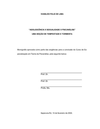 IVANILDO FELIX DE LIMA




             “ADOLESCÊNCIA X SEXUALIDADE X PSICANÁLISE”

                 UMA NOÇÃO DE TEMPESTADE E TORMENTA




Monografia aprovada como parte das exigências para a conclusão do Curso de Es-

pecialização em Teoria da Psicanálise, pela seguinte banca:




                            _____________________________________
                            Prof. Dr.

                            _____________________________________
                            Prof. Dr.

                            _____________________________________
                            Profa. Ms.




                            Itaperuna-RJ, 14 de fevereiro de 2004.
 