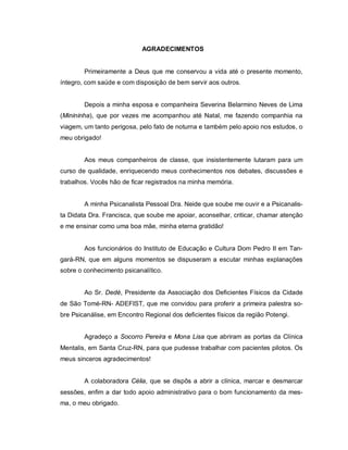 AGRADECIMENTOS


        Primeiramente a Deus que me conservou a vida até o presente momento,
íntegro, com saúde e com disposição de bem servir aos outros.


        Depois a minha esposa e companheira Severina Belarmino Neves de Lima
(Minininha), que por vezes me acompanhou até Natal, me fazendo companhia na
viagem, um tanto perigosa, pelo fato de noturna e também pelo apoio nos estudos, o
meu obrigado!


        Aos meus companheiros de classe, que insistentemente lutaram para um
curso de qualidade, enriquecendo meus conhecimentos nos debates, discussões e
trabalhos. Vocês hão de ficar registrados na minha memória.


        A minha Psicanalista Pessoal Dra. Neide que soube me ouvir e a Psicanalis-
ta Didata Dra. Francisca, que soube me apoiar, aconselhar, criticar, chamar atenção
e me ensinar como uma boa mãe, minha eterna gratidão!


        Aos funcionários do Instituto de Educação e Cultura Dom Pedro II em Tan-
gará-RN, que em alguns momentos se dispuseram a escutar minhas explanações
sobre o conhecimento psicanalítico.


        Ao Sr. Dedé, Presidente da Associação dos Deficientes Físicos da Cidade
de São Tomé-RN- ADEFIST, que me convidou para proferir a primeira palestra so-
bre Psicanálise, em Encontro Regional dos deficientes físicos da região Potengi.


        Agradeço a Socorro Pereira e Mona Lisa que abriram as portas da Clínica
Mentalis, em Santa Cruz-RN, para que pudesse trabalhar com pacientes pilotos. Os
meus sinceros agradecimentos!


        A colaboradora Célia, que se dispôs a abrir a clínica, marcar e desmarcar
sessões, enfim a dar todo apoio administrativo para o bom funcionamento da mes-
ma, o meu obrigado.
 