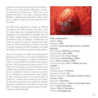 empresa eram exportadas para mais de 20 países.
Mesmo com as duas Guerras Mundiais, a empre-
sa conseguiu se reorganizar e sobreviver a esse
período tão difícil. Logo após a Segunda Guerra
Mundial a demanda por chocolates suíços explo-
diu e a empresa soube aproveitar muito bem esse
momento.
Em 1947 abriu subsidiária na Itália, em 1950 na
Alemanha e em 1954 na França. De 1961 a 1971
fez várias aquisições de pequenas fábricas locais
expandindo sua capacidade de produção. No ano
de 1994 a empresa passou a se chamar Chocola-
defrabriken Lindt & Sprüngli. Continuando seu
ambicioso plano de expansão internacional, inau-
gurou em 1998 subsidiárias na Polônia, Austrália
e Canadá. Somente em 2004 inaugurou na cidade
de Sidney, na Austrália, sua primeira loja própria.
No dia 21 de janeiro de 2008 morreu Rudolph R.
Sprüengli aos 88 anos. O executivo trabalhou por
toda sua vida na empresa e foi decisivo para trans-
formar a marca LINDT em sinônimo de consumo
de luxo. Ele foi chairman da empresa entre 1971 e
1994 e sob sua direção a marca se transformou em
sinônimo de chocolate premium em todo mundo.
A ele é creditado o fato de a empresa ter resisti-
do às investidas de multinacionais para comprá-
la. Mais conhecido como “o rei do chocolate” ou
“patriarca”, também ficou conhecido por comba-
ter possíveis adversários no comando da Lindt &
Sprüengli, incluindo seus dois filhos, Luzius e Ru-
dolf. “A empresa é mais importante que a família”,
costumava dizer Sprüengli.
Lindt Lindor edição limitada
Dados corporativos
Origem: Suíça
Fundação: 1845
Fundador: David Sprüngli-Schwarz e Rudolf
Sprüngli
Sede mundial: Kilchberg, Zurique
Capital aberto: Sim (1986)
Chairman & CEO: Ernst Tanner
Faturamento: €2.94 bilhões (2008)
Lucro: €261.5 milhões (2008)
Valor de mercado: US$ 2.7 bilhões (feverei-
ro/2009)
Fábricas: 8
Presença global: + 90 países
Presença no Brasil: Sim
Maiores mercados: Alemanha, Estados Unidos,
França e Itália
Segmento: Chocolates
Principais produtos: Linhas de chocolates finos
Ícones: Suas embalagens
Slogan: Maître Chocolatier.
Website: www.lindt.com
29
 