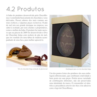 4.2 Produtos
A linha de produtos desenvolvida pela ChocoHo-
ney é constituída basicamente de chocolates e seus
derivados. Possui sabores dos mais comuns aos
mais exóticos, e algumas peças exclusivas. O pão
de mel tem um grande destaque na empresa, seu
sabor é avaliado, por seus clientes e proprietários,
como o melhor da linha. O produto faz tanto suces-
so que na páscoa de 2009 foi desenvolvido o Ovo
de Chocolate belga com recheio de pão de mel,
que era vendido em uma tábua de madeira acom-
panhado de uma faca, para melhor apreciá-lo.
Ovo de chocolate belga recheado de pão de mel Embalagem para ovo de chocolate belga
Um dos pontos fortes dos produtos são suas emba-
lagens diferenciadas, que combinam criatividade e
bom gosto em suas peças. Porém nessa variedade
de combinações diferentes, não são preservadas
uma identidade da marca. O consumidor só iden-
tifica a procedência através das fitas e/ou adesivos
com o logo da ChocoHoney.
 