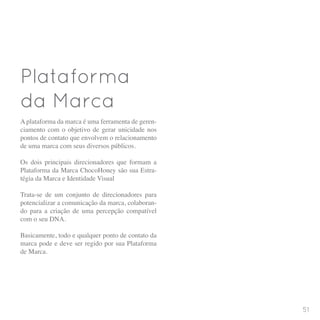 Plataforma
da Marca
A plataforma da marca é uma ferramenta de geren-
ciamento com o objetivo de gerar unicidade nos
pontos de contato que envolvem o relacionamento
de uma marca com seus diversos públicos.
Os dois principais direcionadores que formam a
Plataforma da Marca ChocoHoney são sua Estra-
tégia da Marca e Identidade Visual
Trata-se de um conjunto de direcionadores para
potencializar a comunicação da marca, colaboran-
do para a criação de uma percepção compatível
com o seu DNA.
Basicamente, todo e qualquer ponto de contato da
marca pode e deve ser regido por sua Plataforma
de Marca.
51
 