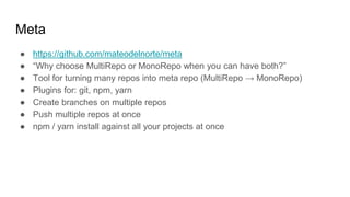 Meta
● https://github.com/mateodelnorte/meta
● “Why choose MultiRepo or MonoRepo when you can have both?”
● Tool for turning many repos into meta repo (MultiRepo → MonoRepo)
● Plugins for: git, npm, yarn
● Create branches on multiple repos
● Push multiple repos at once
● npm / yarn install against all your projects at once
 
