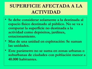 SUPERFICIE AFECTADA A LA ACTIVIDAD Se debe considerar solamente a la destinada al espacio físico destinado al público. No se va a computar la superficie no destinada a la actividad como depósitos, jardines, estacionamiento. Mas de una unidad en explotación: Se suman las unidades. Este parámetro no se suma en zonas urbanas o suburbanas de ciudades con población menor a 40.000 habitantes . 
