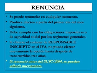 RENUNCIA  Se puede renunciar en cualquier momento. Produce efectos a partir del primer día del mes siguiente. Debe cumplir con las obligaciones impositivas o de seguridad social por los regímenes generales. Si obtiene el carácter de RESPONSABLE INSCRIPTO en el IVA, no puede ejercer nuevamente la opción hasta después de transcurridos tres años. Si renunció antes del 01/07/2004, se pueden adherir nuevamente. 