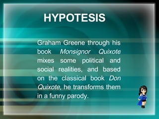HYPOTESIS Graham Greene through his book  Monsignor Quixote  mixes some political and social realities, and based on the classical book  Don Quixote,  he transforms them in a funny parody. 
