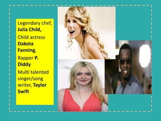 Legendary chef, 
Julia Child, 
Child actress 
Dakota 
Fanning, 
Rapper P. 
Diddy 
Multi talented 
singer/song 
writer, Taylor 
Swift 
 