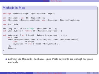 Methods Method Examples
Methods in Moo
package System :: Image :: Update :: Role :: Async;
use IO:: Async; use IO:: Async :: Loop;
use IO:: Async :: Timer :: Absolute; use IO:: Async :: Timer :: Countdown;
use Moo:: Role;
has loop => ( is => "lazy", predicate => 1 );
sub _build_loop { return IO:: Async ::Loop ->new() }
sub wakeup_at { my ( $self , $when , $cb_method ) = @_;
my $timer;
$self ->loop ->add($timer = IO:: Async :: Timer :: Absolute ->new(
time => $when ,
on_expire => sub { $self -> $cb_method },
));
$timer;
}
nothing like MooseX::Declare - pure Perl5 keywords are enough for plain
methods
Jens Rehsack (Niederrhein.PM) Moo in practice - System::Image::Update 2015 11 / 33
 