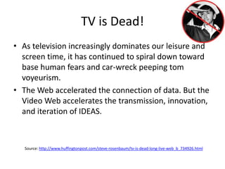 TV is Dead!As television increasingly dominates our leisure and screen time, it has continued to spiral down toward base human fears and car-wreck peeping tom voyeurism.The Web accelerated the connection of data. But the Video Web accelerates the transmission, innovation, and iteration of IDEAS.Source: http://www.huffingtonpost.com/steve-rosenbaum/tv-is-dead-long-live-web_b_734926.html