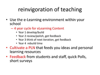 reinvigoration of teachingUse the e-Learning environment within your school4 year cycle for eLearning ContentYear 1 develop/buildYear 2 review/polish, get feedbackYear 3 think of next iteration, get feedbackYear 4  rebuild timeCultivate a PLN that feeds you ideas and personal learning resourcesFeedback from students and staff, quick Polls, short surveys