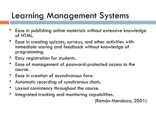 Learning Management Systems Ease in publishing online materials without extensive knowledge of HTML. Ease in creating quizzes, surveys, and other activities with immediate scoring and feedback without knowledge of programming. Easy registration for students. Ease of management of password-protected access to the course. Ease in creation of asynchronous fora. Automatic recording of synchronous chats. Layout consistency throughout the course. Integrated tracking and monitoring capabilities. (Rom án-Mendoza, 2001) 