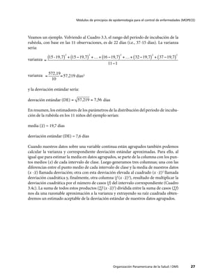 27
Módulos de principios de epidemiología para el control de enfermedades (MOPECE)
Organización Panamericana de la Salud / OMS
Veamos un ejemplo. Volviendo al Cuadro 3.3, el rango del período de incubación de la
rubéola, con base en las 11 observaciones, es de 22 días (i.e., 37-15 días). La varianza
sería:
varianza
varianza
y la desviación estándar sería:
desvación estándar (DE) días
En resumen, los estimadores de los parámetros de la distribución del período de incuba-
ción de la rubéola en los 11 niños del ejemplo serían:
media ( ) = 19,7 dias
desviación estándar (DE) = 7,6 días
Cuando nuestros datos sobre una variable continua están agrupados también podemos
calcular la varianza y correspondiente desviación estándar aproximadas. Para ello, al
igual que para estimar la media en datos agrupados, se parte de la columna con los pun-
tos medios (x) de cada intervalo de clase. Luego generamos tres columnas; una con las
diferencias entre el punto medio de cada intervalo de clase y la media de nuestros datos
(x - ) llamada desviación; otra con esta desviación elevada al cuadrado (x - )2
llamada
desviación cuadrática y, finalmente, otra columna (f (x - )2
), resultado de multiplicar la
desviación cuadrática por el número de casos (f) del intervalo correspondiente (Cuadro
3.4c). La suma de todos estos productos (∑f (x - )2
) dividida entre la suma de casos (∑f)
nos da una razonable aproximación a la varianza y extrayendo su raíz cuadrada obten-
dremos un estimado aceptable de la desviación estándar de nuestros datos agrupados.
 