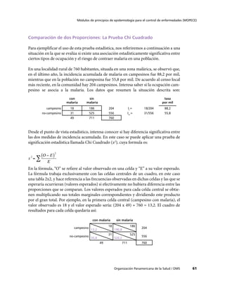61
Módulos de principios de epidemiología para el control de enfermedades (MOPECE)
Organización Panamericana de la Salud / OMS
Comparación de dos Proporciones: La Prueba Chi Cuadrado
Para ejemplificar el uso de esta prueba estadística, nos referiremos a continuación a una
situación en la que se evalúa si existe una asociación estadísticamente significativa entre
ciertos tipos de ocupación y el riesgo de contraer malaria en una población.
En una localidad rural de 760 habitantes, situada en una zona malárica, se observó que,
en el último año, la incidencia acumulada de malaria en campesinos fue 88,2 por mil,
mientras que en la población no campesina fue 55,8 por mil. De acuerdo al censo local
más reciente, en la comunidad hay 204 campesinos. Interesa saber si la ocupación cam-
pesino se asocia a la malaria. Los datos que resumen la situación descrita son:
con
malaria
sin
malaria
tasa
por mil
campesino 18 186 204 Ic
= 18/204 88,2
no-campesino 31 525 556 Inc
= 31/556 55,8
49 711 760
Desde el punto de vista estadístico, interesa conocer si hay diferencia significativa entre
las dos medidas de incidencia acumulada. En este caso se puede aplicar una prueba de
significación estadística llamada Chi Cuadrado (x2
), cuya formula es:
En la fórmula, “O” se refiere al valor observado en una celda y “E” a su valor esperado.
La fórmula trabaja exclusivamente con las celdas centrales de un cuadro, en este caso
una tabla 2x2, y hace referencia a las frecuencias observadas en dichas celdas y las que se
esperaría ocurrieran (valores esperados) si efectivamente no hubiera diferencia entre las
proporciones que se comparan. Los valores esperados para cada celda central se obtie-
nen multiplicando sus totales marginales correspondientes y dividiendo este producto
por el gran total. Por ejemplo, en la primera celda central (campesino con malaria), el
valor observado es 18 y el valor esperado sería: (204 x 49) ÷ 760 = 13,2. El cuadro de
resultados para cada celda quedaría así:
con malaria sin malaria
campesino
18
13,2
186
190,8
204
no-campesino
31
35,8
525
520,2
556
49 711 760
 