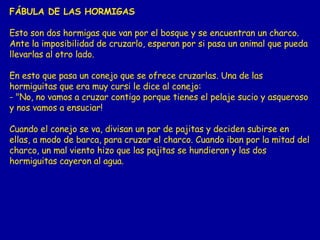 FÁBULA DE LAS HORMIGAS Esto son dos hormigas que van por el bosque y se encuentran un charco. Ante la imposibilidad de cruzarlo, esperan por si pasa un animal que pueda llevarlas al otro lado. En esto que pasa un conejo que se ofrece cruzarlas. Una de las hormiguitas que era muy cursi le dice al conejo:  - &quot;No, no vamos a cruzar contigo porque tienes el pelaje sucio y asqueroso y nos vamos a ensuciar! Cuando el conejo se va, divisan un par de pajitas y deciden subirse en ellas, a modo de barca, para cruzar el charco. Cuando iban por la mitad del charco, un mal viento hizo que las pajitas se hundieran y las dos hormiguitas cayeron al agua. 