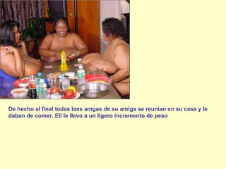 De hecho al final todas lass amgas de su amiga se reunian en su casa y le daban de comer. Ell le llevo a un ligero incremento de peso 