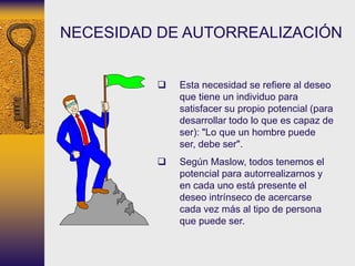  Esta necesidad se refiere al deseo
que tiene un individuo para
satisfacer su propio potencial (para
desarrollar todo lo que es capaz de
ser): "Lo que un hombre puede
ser, debe ser".
 Según Maslow, todos tenemos el
potencial para autorrealizarnos y
en cada uno está presente el
deseo intrínseco de acercarse
cada vez más al tipo de persona
que puede ser.
NECESIDAD DE AUTORREALIZACIÓN
 