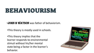 BEHAVIOURISM
•John B Watson was father of behaviorism.
•This theory is mostly used in schools.
•This theory implies that the
learner responds to environmental
stimuli without his/her mental
state being a factor in the learner's
behavior.
 