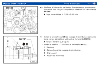 Motores MWM 4.10/T/TCA Árvore de manivelas 15-13
19424
– Verifique a folga entre os flancos dos dentes das engrenagens,
utilizando um relógio comparador instalado na ferramenta
BR-566.
Folga entre dentes = 0,05 a 0,18 mm
BR-566
– Instale a tampa frontal (2) da carcaça de distribuição com uma
junta nova e centralize-a utilizando a ferramenta BR-773.
Torque: 25 N.m (2,5 Kgf.m)
– Instale o retentor (1) utilizando a ferramenta BR-773.
1 - Retentor
2 - Tampa frontal da carcaça de distribuição
3 - Engrenagem
4 - Árvore de manivelas
19343
4
3
2
1
BR-773
 