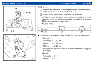 Motores MWM 4.10/T/TCA Cabeçote do cilindro 15-28
19412
Verificações
Cuidado no manuseio de produtos químicos e ar comprimido,
utilize equipamentos de proteção individual.
A face plana do cabeçote não deve ser retificada.
– Verifique a altura das faces das válvulas em relação à face do
cabeçote. Utilize um relógio comparador instalado na ferramenta
BR-331 para executar a operação.
Altura (mm):
Admissão Escape
Nominal 0,8 a 1,1 1,3 a 1,6
Máxima 1,35 1,85
19413
– Verifique a largura das sedes de válvulas com um paquímetro.
Largura:
Admissão = 2,20 mm
Escape = 2,19 mm
Máxima = 2,80 mm
Se necessário, retifique a face do assento da sede para assegurar
a vedação.
Ângulo:
Admissão = 30°
Escape = 45°
BR-331
 