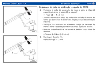 Motores MWM 4.10/T/TCA Sistema de aceleração 20-09
19289
a
a
1
1
19290
Regulagem do cabo do acelerador - a partir de 03/00
– Posicione o pedal do acelerador de modo a obter a folga (a)
especificada entre o tapete (1) e o pedal.
Folga (a) = 1 a 3 mm
– Ajuste o terminal do cabo do acelerador no lado do motor de
forma que a alavanca do acelerador atinja a posição de aceleração
máxima.
– Verifique se a alavanca do acelerador atinge os batentes de
marcha lenta e aceleração máxima quando o pedal é atuado.
– Repita o procedimento se necessário e aperte a porca trava do
terminal.
Torque: 2,0 N.m (0,2 kgf.m)
– Montagem da coifa (1).
Distância (a) = 3 mm
 