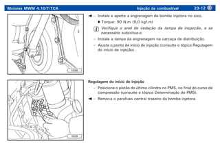 Motores MWM 4.10/T/TCA Injeção de combustível 23-12
15308
16228
– Instale e aperte a engrenagem da bomba injetora no eixo.
Torque: 90 N.m (9,0 kgf.m)
Verifique o anel de vedação da tampa de inspeção, e se
necessário substitua-o.
– Instale a tampa da engrenagem na carcaça de distribuição.
– Ajuste o ponto de início de injeção (consulte o tópico Regulagem
do início de injeção).
Regulagem do início de injeção
– Posicione o pistão do último cilindro no PMS, no final do curso de
compressão (consulte o tópico Determinação do PMS).
– Remova o parafuso central traseiro da bomba injetora.
 