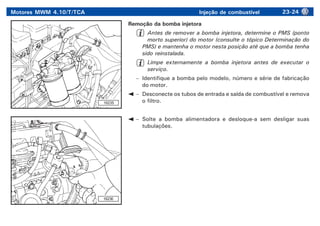 Motores MWM 4.10/T/TCA Injeção de combustível 23-24
16235
16236
Remoção da bomba injetora
Antes de remover a bomba injetora, determine o PMS (ponto
morto superior) do motor (consulte o tópico Determinação do
PMS) e mantenha o motor nesta posição até que a bomba tenha
sido reinstalada.
Limpe externamente a bomba injetora antes de executar o
serviço.
– Identifique a bomba pelo modelo, número e série de fabricação
do motor.
– Desconecte os tubos de entrada e saída de combustível e remova
o filtro.
– Solte a bomba alimentadora e desloque-a sem desligar suas
tubulações.
 