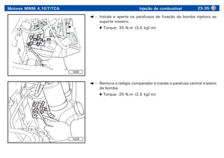 Motores MWM 4.10/T/TCA Injeção de combustível 23-35
– Instale e aperte os parafusos de fixação da bomba injetora ao
suporte traseiro.
Torque: 35 N.m (3,5 kgf.m)
19282
16228
– Remova o relógio comparador e instale o parafuso central traseiro
da bomba.
Torque: 25 N.m (2,5 kgf.m)
 