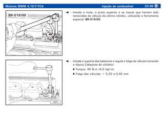 Motores MWM 4.10/T/TCA Injeção de combustível 23-36
– Instale a mola, o prato superior e as travas que haviam sido
removidos da válvula do último cilindro, utilizando a ferramenta
especial BR-019/00.
– Instale o suporte dos balancins e regule a folga da válvula (consulte
o tópico Cabeçote do cilindro).
Torque: 40 N.m (4,0 kgf.m)
Folga das válvulas = 0,20 a 0,40 mm
15270
15271
BR-019/00
 