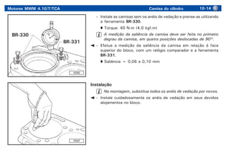Motores MWM 4.10/T/TCA Camisa do cilindro 10-14
19350
19347
– Instale as camisas sem os anéis de vedação e prense-as utilizando
a ferramenta BR-330.
Torque: 40 N.m (4,0 kgf.m)
A medição da saliência da camisa deve ser feita no primeiro
degrau da camisa, em quatro posições deslocadas de 90°.
– Efetue a medição da saliência da camisa em relação à face
superior do bloco, com um relógio comparador e a ferramenta
BR-331.
Saliência = 0,06 a 0,10 mm
Instalação
Na montagem, substitua todos os anéis de vedação por novos.
– Instale cuidadosamente os anéis de vedação em seus devidos
alojamentos no bloco.
BR-331
BR-330
 