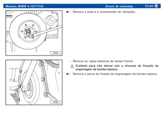 Motores MWM 4.10/T/TCA Árvore de manivelas 15-04
19332
– Remova a polia e o amortecedor de vibrações.
– Remova as vigias plásticas da tampa frontal.
Cuidado para não deixar cair a chaveta de fixação da
engrenagem da bomba injetora.
– Remova a porca de fixação da engrenagem da bomba injetora.
15308
 