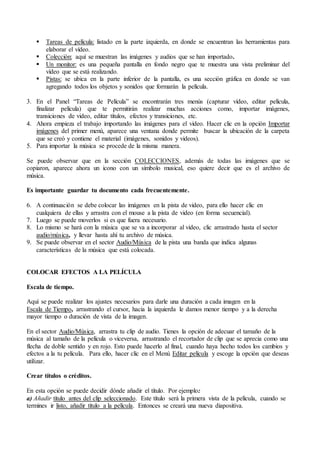  Tareas de película: listado en la parte izquierda, en donde se encuentran las herramientas para
elaborar el vídeo.
 Colección: aquí se muestran las imágenes y audios que se han importado.
 Un monitor: es una pequeña pantalla en fondo negro que te muestra una vista preliminar del
vídeo que se está realizando.
 Pistas: se ubica en la parte inferior de la pantalla, es una sección gráfica en donde se van
agregando todos los objetos y sonidos que formarán la película.
3. En el Panel “Tareas de Película” se encontrarán tres menús (capturar vídeo, editar película,
finalizar película) que te permitirán realizar muchas acciones como, importar imágenes,
transiciones de video, editar títulos, efectos y transiciones, etc.
4. Ahora empieza el trabajo importando las imágenes para el video. Hacer clic en la opción Importar
imágenes del primer menú, aparece una ventana donde permite buscar la ubicación de la carpeta
que se creó y contiene el material (imágenes, sonidos y videos).
5. Para importar la música se procede de la misma manera.
Se puede observar que en la sección COLECCIONES, además de todas las imágenes que se
copiaron, aparece ahora un icono con un símbolo musical, eso quiere decir que es el archivo de
música.
Es importante guardar tu documento cada frecuentemente.
6. A continuación se debe colocar las imágenes en la pista de video, para ello hacer clic en
cualquiera de ellas y arrastra con el mouse a la pista de video (en forma secuencial).
7. Luego se puede moverlos si es que fuera necesario.
8. Lo mismo se hará con la música que se va a incorporar al video, clic arrastrado hasta el sector
audio/música, y llevar hasta ahí tu archivo de música.
9. Se puede observar en el sector Audio/Música de la pista una banda que indica algunas
características de la música que está colocada.
COLOCAR EFECTOS A LA PELÍCULA
Escala de tiempo.
Aquí se puede realizar los ajustes necesarios para darle una duración a cada imagen en la
Escala de Tiempo, arrastrando el cursor, hacia la izquierda le damos menor tiempo y a la derecha
mayor tiempo o duración de vista de la imagen.
En el sector Audio/Música, arrastra tu clip de audio. Tienes la opción de adecuar el tamaño de la
música al tamaño de la película o viceversa, arrastrando el recortador de clip que se aprecia como una
flecha de doble sentido y en rojo. Esto puede hacerlo al final, cuando haya hecho todos los cambios y
efectos a la tu película. Para ello, hacer clic en el Menú Editar película y escoge la opción que deseas
utilizar.
Crear títulos o créditos.
En esta opción se puede decidir dónde añadir el título. Por ejemplo:
a) Añadir título antes del clip seleccionado. Este título será la primera vista de la película, cuando se
termines ir listo, añadir título a la película. Entonces se creará una nueva diapositiva.
 