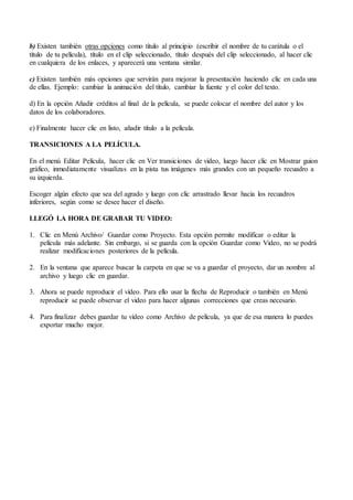 b) Existen también otras opciones como título al principio (escribir el nombre de tu carátula o el
título de tu película), título en el clip seleccionado, título después del clip seleccionado, al hacer clic
en cualquiera de los enlaces, y aparecerá una ventana similar.
c) Existen también más opciones que servirán para mejorar la presentación haciendo clic en cada una
de ellas. Ejemplo: cambiar la animación del título, cambiar la fuente y el color del texto.
d) En la opción Añadir créditos al final de la película, se puede colocar el nombre del autor y los
datos de los colaboradores.
e) Finalmente hacer clic en listo, añadir título a la película.
TRANSICIONES A LA PELÍCULA.
En el menú Editar Película, hacer clic en Ver transiciones de video, luego hacer clic en Mostrar guion
gráfico, inmediatamente visualizas en la pista tus imágenes más grandes con un pequeño recuadro a
su izquierda.
Escoger algún efecto que sea del agrado y luego con clic arrastrado llevar hacia los recuadros
inferiores, según como se desee hacer el diseño.
LLEGÓ LA HORA DE GRABAR TU VIDEO:
1. Clic en Menú Archivo/ Guardar como Proyecto. Esta opción permite modificar o editar la
película más adelante. Sin embargo, si se guarda con la opción Guardar como Video, no se podrá
realizar modificaciones posteriores de la película.
2. En la ventana que aparece buscar la carpeta en que se va a guardar el proyecto, dar un nombre al
archivo y luego clic en guardar.
3. Ahora se puede reproducir el vídeo. Para ello usar la flecha de Reproducir o también en Menú
reproducir se puede observar el video para hacer algunas correcciones que creas necesario.
4. Para finalizar debes guardar tu vídeo como Archivo de película, ya que de esa manera lo puedes
exportar mucho mejor.
 