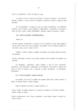 4.4
entre 3 y 6 cargadoradas o ciclos del equipo de carga.
Los puntos a tener en cuenta para seleccionar el equipo de transporte son: Recorrido,
distancia, pendientes y curvas, material a transportar, producción requerida y equipo de carga
disponible.
Los correspondientes al equipo de carga, por orden de preferencia, son: Producción
requerida, zona de trabajo o carga (amplitud y condicionantes), características del material a
cargar (en banco, ripado, volado), disponibilidad requerida, equipo de transporte a utilizar.
4.3.2 EXCAVACIONES SUBTERRANEAS.
Pueden ser:
· En túnel y galerías: Normalmente es necesario el uso de explosivos o topos según longitud y
tipo de terreno. Debe tener sección suficiente para permitir el uso de medios mecánicos de
excavación, carga y acarreo (mayor de 3m2).
También se utillizan rizadoras y martillos de percusión. Los escudos cuando los terrenos
son inestables.
· En pozo: Excavación en vertical o casi vertical, teniendo que ser extraídos los productos por
elevación.
Las dificultades, organización, medios auxiliares y coste de éstas excavaciones
subterráneas, están fuertemente condicionadas por la distancia de los frentes de ataque a los
accesos y bocas de entrada y por la presencia de agua, especialmente en excavaciones
descendentes.
4.3.3 EXCAVACIONES SUBACUATICAS.
Son aquellas en las que no es posible una actuación desde tierra, siendo necesano el
empleo de material flotante o medios análogos.
Según la naturaleza del fondo, se pueden clasificar en:
- Arenas y fangos: Se pueden transportar por tubería los productos de excavación mediante
bombas y dragas de succión.
- Fondos moderadamente duros: Arenas consolidadas y rocas blandas, dragas de succión con
cabezal cortador.
(
(
(
(
'r
(
'(
(
(
(
(
(
(
 